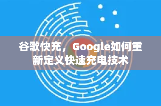 谷歌快充，Google如何重新定义快速充电技术