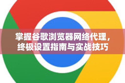 掌握谷歌浏览器网络代理，终极设置指南与实战技巧