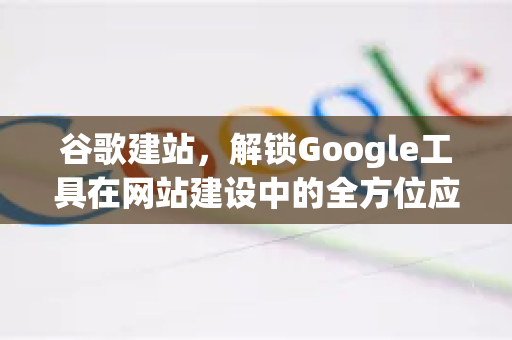谷歌建站，解锁Google工具在网站建设中的全方位应用