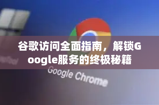 谷歌访问全面指南，解锁Google服务的终极秘籍