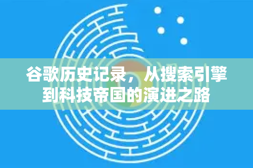 谷歌历史记录，从搜索引擎到科技帝国的演进之路