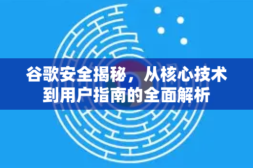 谷歌安全揭秘，从核心技术到用户指南的全面解析