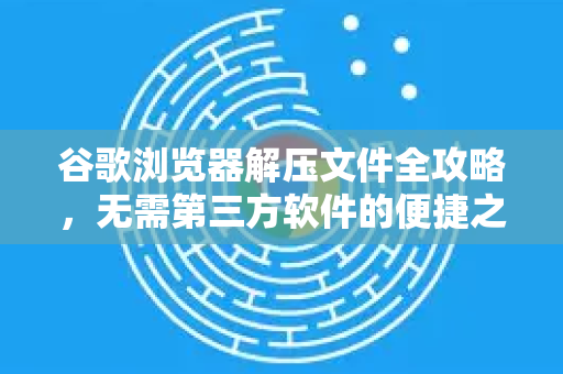 谷歌浏览器解压文件全攻略，无需第三方软件的便捷之道