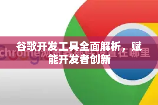 谷歌开发工具全面解析，赋能开发者创新-第1张图片-Google Chrome官方首页_极速谷歌浏览器