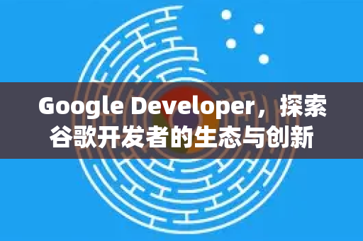 Google Developer，探索谷歌开发者的生态与创新