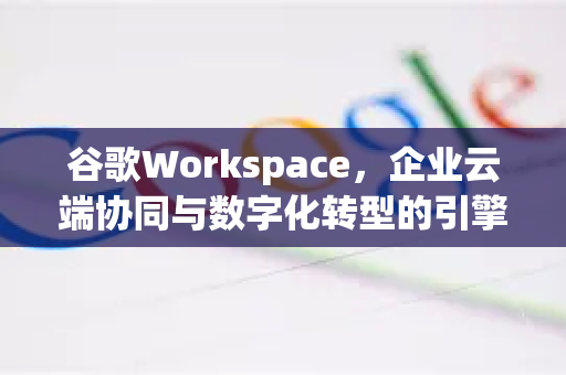谷歌Workspace，企业云端协同与数字化转型的引擎