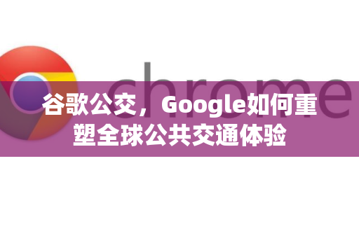 谷歌公交，Google如何重塑全球公共交通体验-第1张图片-Google Chrome官方首页_极速谷歌浏览器