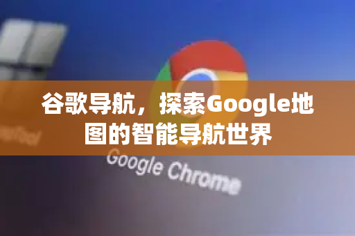 谷歌导航，探索Google地图的智能导航世界