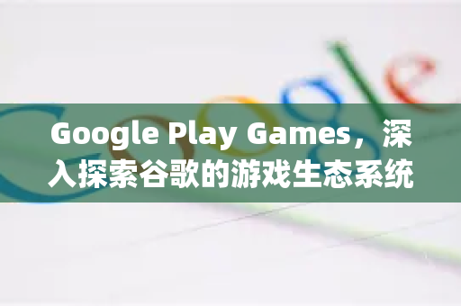 Google Play Games，深入探索谷歌的游戏生态系统