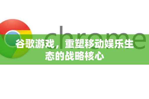 谷歌游戏，重塑移动娱乐生态的战略核心