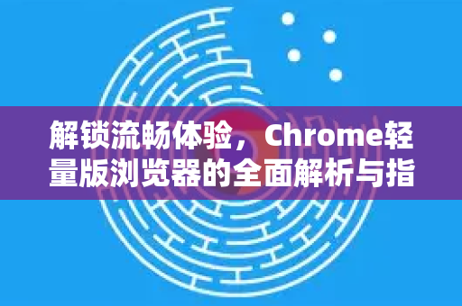解锁流畅体验，Chrome轻量版浏览器的全面解析与指南