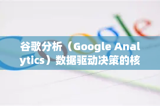 谷歌分析（Google Analytics）数据驱动决策的核心武器与实战指南