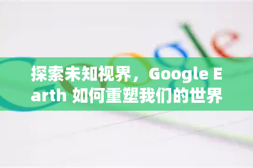 探索未知视界，Google Earth 如何重塑我们的世界认知