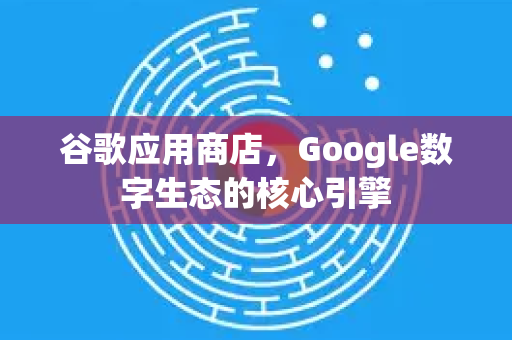 谷歌应用商店，Google数字生态的核心引擎-第1张图片-Google Chrome官方首页_极速谷歌浏览器