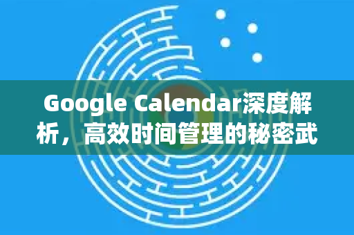 Google Calendar深度解析，高效时间管理的秘密武器及与谷歌浏览器的协同应用