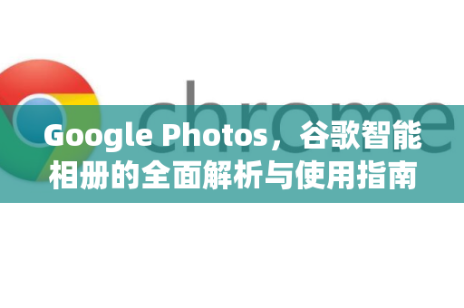 Google Photos，谷歌智能相册的全面解析与使用指南