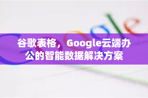 谷歌表格，Google云端办公的智能数据解决方案
