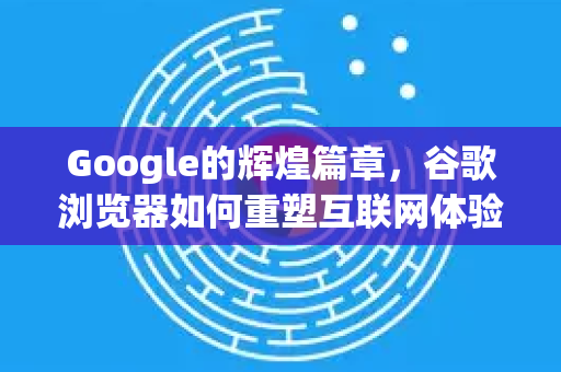 Google的辉煌篇章，谷歌浏览器如何重塑互联网体验