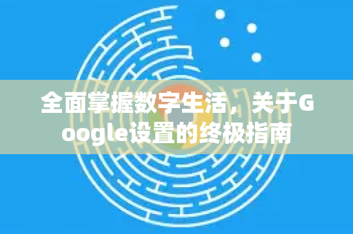 全面掌握数字生活，关于Google设置的终极指南-第1张图片-Google Chrome官方首页_极速谷歌浏览器