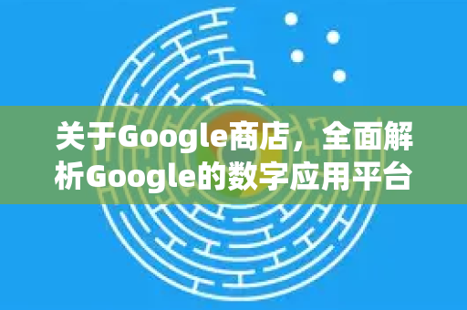 关于Google商店，全面解析Google的数字应用平台-第1张图片-Google Chrome官方首页_极速谷歌浏览器