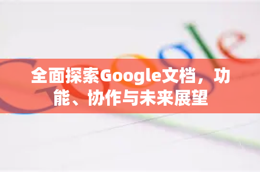 全面探索Google文档，功能、协作与未来展望-第1张图片-Google Chrome官方首页_极速谷歌浏览器