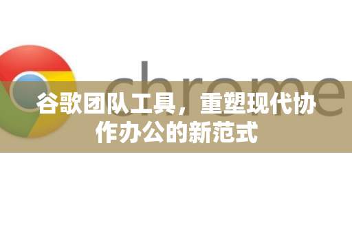 谷歌团队工具，重塑现代协作办公的新范式