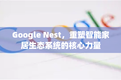 Google Nest，重塑智能家居生态系统的核心力量