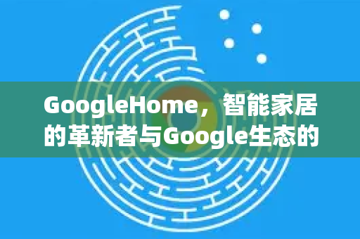 GoogleHome，智能家居的革新者与Google生态的桥梁-第1张图片-Google Chrome官方首页_极速谷歌浏览器