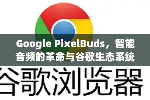 Google PixelBuds，智能音频的革命与谷歌生态系统的完美融合