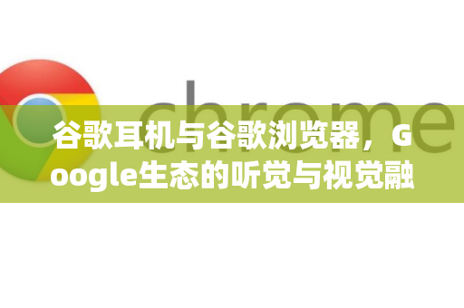 谷歌耳机与谷歌浏览器，Google生态的听觉与视觉融合创新