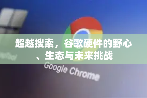 超越搜索，谷歌硬件的野心、生态与未来挑战
