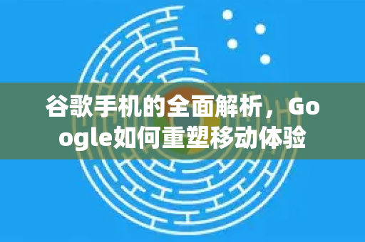 谷歌手机的全面解析，Google如何重塑移动体验