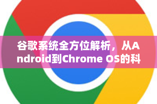 谷歌系统全方位解析，从Android到Chrome OS的科技帝国