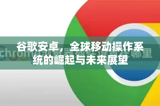 谷歌安卓，全球移动操作系统的崛起与未来展望