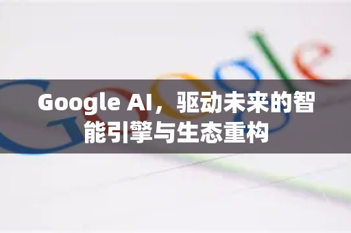 Google AI，驱动未来的智能引擎与生态重构