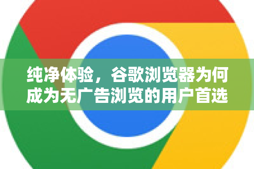 纯净体验，谷歌浏览器为何成为无广告浏览的用户首选