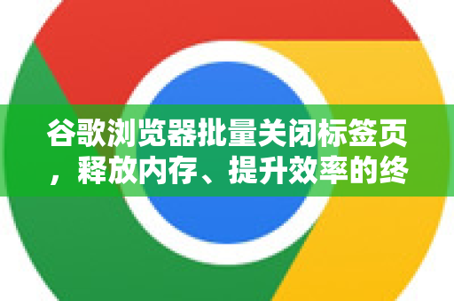 谷歌浏览器批量关闭标签页，释放内存、提升效率的终极指南