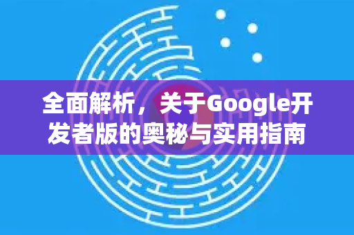 全面解析，关于Google开发者版的奥秘与实用指南