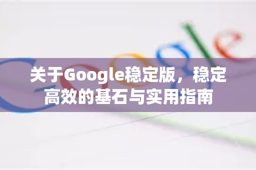 关于Google稳定版，稳定高效的基石与实用指南