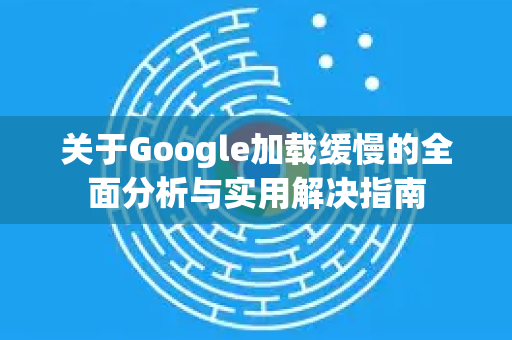关于Google加载缓慢的全面分析与实用解决指南
