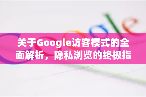 关于Google访客模式的全面解析，隐私浏览的终极指南