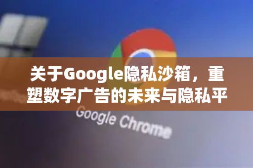 关于Google隐私沙箱，重塑数字广告的未来与隐私平衡-第1张图片-Google Chrome官方首页_极速谷歌浏览器