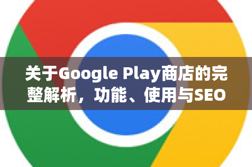 关于Google Play商店的完整解析，功能、使用与SEO优化指南