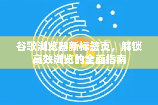 谷歌浏览器新标签页，解锁高效浏览的全面指南