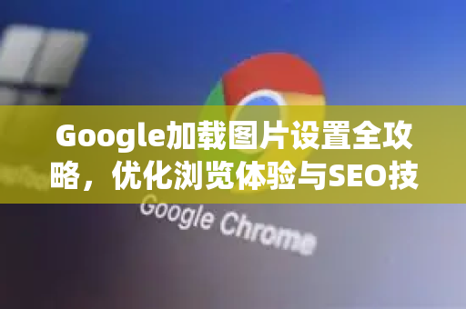 Google加载图片设置全攻略，优化浏览体验与SEO技巧-第1张图片-Google Chrome官方首页_极速谷歌浏览器