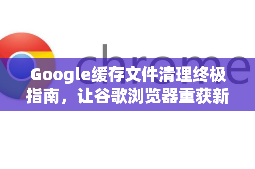 Google缓存文件清理终极指南，让谷歌浏览器重获新生-第1张图片-Google Chrome官方首页_极速谷歌浏览器