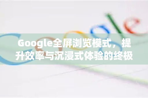 Google全屏浏览模式，提升效率与沉浸式体验的终极指南-第1张图片-Google Chrome官方首页_极速谷歌浏览器