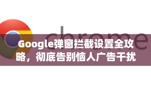 Google弹窗拦截设置全攻略，彻底告别恼人广告干扰-第1张图片-Google Chrome官方首页_极速谷歌浏览器