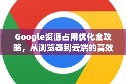 Google资源占用优化全攻略，从浏览器到云端的高效管理-第1张图片-Google Chrome官方首页_极速谷歌浏览器