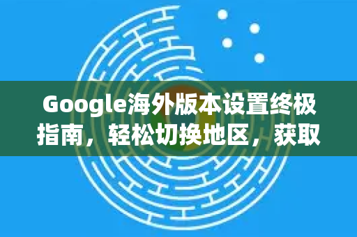 Google海外版本设置终极指南，轻松切换地区，获取全球信息-第1张图片-Google Chrome官方首页_极速谷歌浏览器